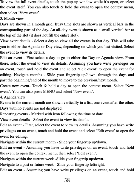   38 To view the full event details, touch the pop-up window while it’s open, or select the event itself. You can also touch &amp; hold the event to open the context menu, then select ‘View event’.   3. Month view   Days are shown in a month grid. Busy time slots are shown as vertical bars in the corresponding part of the day. An all-day event is shown as a small vertical bar at the top of the slot (it does not fill the entire slot).   View event details - Select a day to view all the events in that day. This will take you to either the Agenda or Day view, depending on which you last visited. Select the event to view its details.   Edit an event - First select a day to go to either the Day or Agenda view. From there, select the event to view its details. Assuming you have write privileges on an event,  touch and hold the  event and  select  ‘Edit  event’  to  open  the  event  for editing.  Navigate  months  -  Slide  your  fingertip up/down,  through  the days  and past the beginning/end of the month to move to the previous/next month.   Create new event-  Touch  &amp;  hold  a  day  to  open  the  context  menu. Select  ‘New event’. You can also press MENU and select ‘New event’.   4. Agenda view   Events in the current month are shown vertically in a list, one event after the other. Days with no events are not displayed.   Repeating events - Marked with icon following the time or date.   View event details - Select the event to view its details.   Edit an event - First, select the event to view its details. Assuming you have write privileges on an event, touch and hold the event and select ‘Edit event’ to open the event for editing.   Navigate within the current month - Slide your fingertip up/down.   Edit an event - Assuming you have write privileges on an event, touch and hold the event to open the context menu, then select ‘Edit event’.   Navigate within the current week -Slide your fingertip up/down.   Navigate to a past or future week - Slide your fingertip left/right.   Edit an event - Assuming you have write privileges on an event, touch and hold 