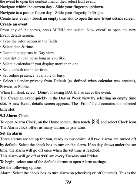   39 the event to open the context menu, then select Edit event.   Navigate within the current day - Slide your fingertip up/down.   Navigate to a past or future day - Slide your fingertip left/right.   Create new event - Touch an empty time slot to open the new Event details screen.   Create an event   From  any  of  the  views,  press  MENU  and  select  ‘New  event’  to  open  the  new Event details screen.   • Type the information in the fields.   • Select date &amp; time.   • Name that appears in Day view.   • Description can be as long as you like. • Select a calendar if you display more than one.   • Set a default reminder time.   • Set online presence: available or busy.   •  Select  calendar  privacy  from  Default  (as  defined  when  calendar  was  created), Private, or Public.   When finished, select ‘Done’. Pressing BACK also saves the event.   Tip: Create an event quickly in the Day or Week view by selecting an empty time slot. A new Event details screen  appears.  The  ‘From’  field  contains the  selected time slot.   9.2 Alarm Clock To open Alarm Clock, on the Home screen, then touch  and select Clock icon. The Alarm clock offers as many alarms as you want.   Set an alarm   Three alarms are set up for you, ready to customize. All two alarms are turned off by default. Select the check box to turn on the alarm. If no day shows under the set time, the alarm will go off once when the set time is reached. This alarm will go off at 9:00 am every Tuesday and Friday.   To begin, select one of the default alarms to open Alarm settings.   Set the following options:   Alarm: Select the check box to turn alarm on (checked) or off (cleared). This is the 