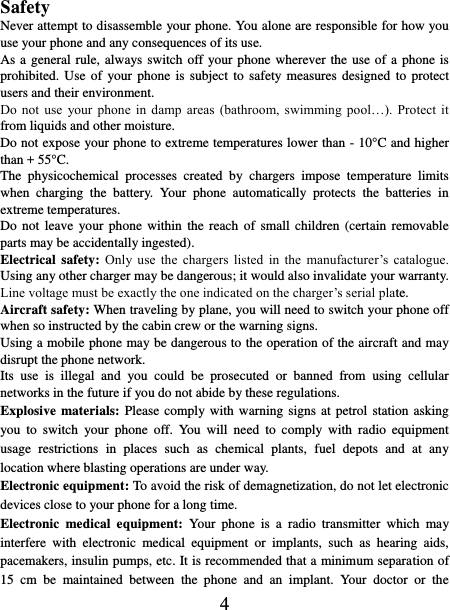    4  Safety Never attempt to disassemble your phone. You alone are responsible for how you use your phone and any consequences of its use. As a general rule, always switch off your phone wherever the use  of a phone is prohibited. Use of  your  phone  is  subject  to  safety measures designed  to  protect users and their environment. Do  not  use  your  phone  in  damp  areas  (bathroom,  swimming  pool…).  Protect  it from liquids and other moisture. Do not expose your phone to extreme temperatures lower than - 10°C and higher than + 55°C. The  physicochemical  processes  created  by  chargers  impose  temperature  limits when  charging  the  battery.  Your  phone  automatically  protects  the  batteries  in extreme temperatures. Do not  leave  your  phone  within the  reach  of  small  children  (certain removable parts may be accidentally ingested). Electrical safety: Only  use  the  chargers  listed  in  the  manufacturer’s  catalogue. Using any other charger may be dangerous; it would also invalidate your warranty. Line voltage must be exactly the one indicated on the charger’s serial plate. Aircraft safety: When traveling by plane, you will need to switch your phone off when so instructed by the cabin crew or the warning signs. Using a mobile phone may be dangerous to the operation of the aircraft and may disrupt the phone network. Its  use  is  illegal  and  you  could  be  prosecuted  or  banned  from  using  cellular networks in the future if you do not abide by these regulations. Explosive materials: Please comply with warning signs at  petrol  station asking you  to  switch  your  phone  off.  You  will  need  to  comply  with  radio  equipment usage  restrictions  in  places  such  as  chemical  plants,  fuel  depots  and  at  any location where blasting operations are under way. Electronic equipment: To avoid the risk of demagnetization, do not let electronic devices close to your phone for a long time. Electronic  medical  equipment:  Your  phone  is  a  radio  transmitter  which  may interfere  with  electronic  medical  equipment  or  implants,  such  as  hearing  aids, pacemakers, insulin pumps, etc. It is recommended that a minimum separation of 15  cm  be  maintained  between  the  phone  and  an  implant.  Your  doctor  or  the 