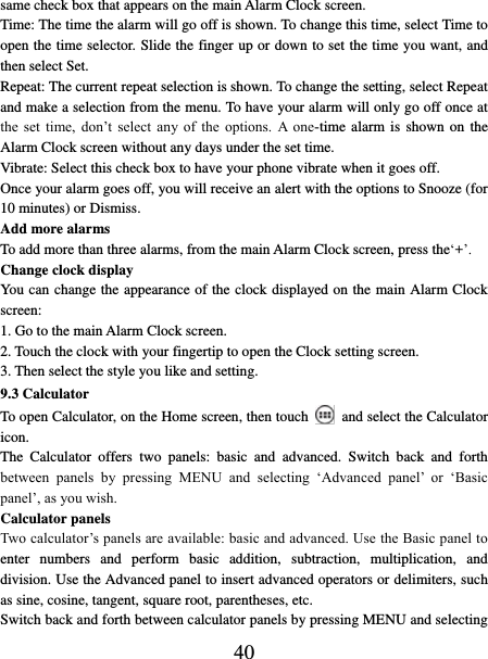   40 same check box that appears on the main Alarm Clock screen. Time: The time the alarm will go off is shown. To change this time, select Time to open the time selector. Slide the finger up or down to set the time you want, and then select Set.   Repeat: The current repeat selection is shown. To change the setting, select Repeat and make a selection from the menu. To have your alarm will only go off once at the  set  time,  don’t  select  any  of  the  options.  A  one-time alarm is  shown on the Alarm Clock screen without any days under the set time.   Vibrate: Select this check box to have your phone vibrate when it goes off. Once your alarm goes off, you will receive an alert with the options to Snooze (for 10 minutes) or Dismiss.   Add more alarms   To add more than three alarms, from the main Alarm Clock screen, press the‘+’.   Change clock display   You can change the appearance of the clock displayed on the main Alarm Clock screen: 1. Go to the main Alarm Clock screen. 2. Touch the clock with your fingertip to open the Clock setting screen. 3. Then select the style you like and setting.   9.3 Calculator To open Calculator, on the Home screen, then touch  and select the Calculator icon.   The  Calculator  offers  two  panels:  basic  and  advanced.  Switch  back  and  forth between  panels  by  pressing  MENU  and  selecting  ‘Advanced  panel’  or  ‘Basic panel’, as you wish.   Calculator panels   Two calculator’s panels are available: basic and advanced. Use the Basic panel to enter  numbers  and  perform  basic  addition,  subtraction,  multiplication,  and division. Use the Advanced panel to insert advanced operators or delimiters, such as sine, cosine, tangent, square root, parentheses, etc.   Switch back and forth between calculator panels by pressing MENU and selecting 