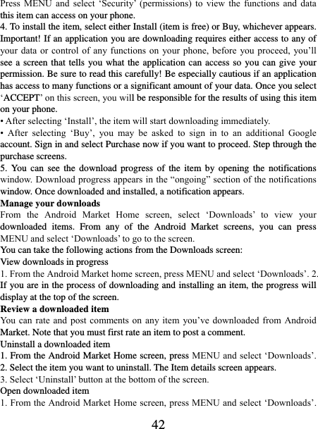   42 Press  MENU  and  select  ‘Security’  (permissions)  to  view  the  functions  and  data this item can access on your phone.   4. To install the item, select either Install (item is free) or Buy, whichever appears. Important! If an application you are downloading requires either access to any of your data  or control  of any functions on  your phone,  before  you proceed,  you’ll see a screen that tells you what the application can access so you can give your permission. Be sure to read this carefully! Be especially cautious if an application has access to many functions or a significant amount of your data. Once you select ‘ACCEPT’ on this screen, you will be responsible for the results of using this item on your phone.   • After selecting ‘Install’, the item will start downloading immediately.   •  After  selecting  ‘Buy’,  you  may  be  asked  to  sign  in  to  an  additional  Google account. Sign in and select Purchase now if you want to proceed. Step through the purchase screens.   5.  You  can  see the  download  progress of  the  item by  opening  the notifications window. Download progress appears in the “ongoing” section of the notifications window. Once downloaded and installed, a notification appears.   Manage your downloads   From  the  Android  Market  Home  screen,  select  ‘Downloads’  to  view  your downloaded  items.  From  any  of  the  Android  Market  screens,  you  can  press MENU and select ‘Downloads’ to go to the screen. You can take the following actions from the Downloads screen:   View downloads in progress 1. From the Android Market home screen, press MENU and select ‘Downloads’. 2. If you are in the process of downloading and installing an item, the progress will display at the top of the screen. Review a downloaded item You  can rate  and post  comments on  any item  you’ve downloaded  from  Android Market. Note that you must first rate an item to post a comment.   Uninstall a downloaded item 1. From the Android Market Home screen, press MENU and select ‘Downloads’. 2. Select the item you want to uninstall. The Item details screen appears.   3. Select ‘Uninstall’ button at the bottom of the screen.   Open downloaded item 1. From the Android Market Home screen, press MENU and select ‘Downloads’. 