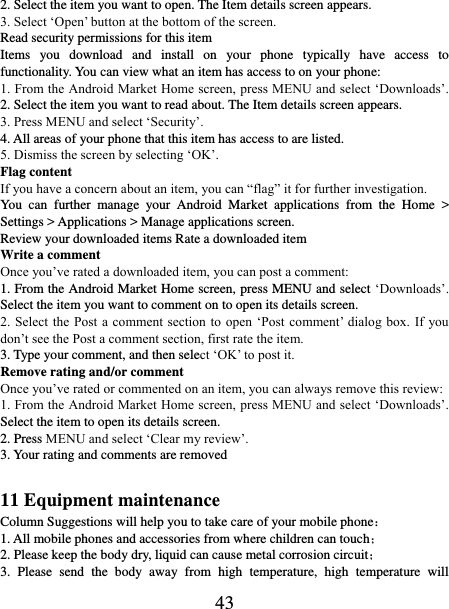   43 2. Select the item you want to open. The Item details screen appears.   3. Select ‘Open’ button at the bottom of the screen. Read security permissions for this item Items  you  download  and  install  on  your  phone  typically  have  access  to functionality. You can view what an item has access to on your phone: 1. From the Android Market Home screen, press MENU and select ‘Downloads’. 2. Select the item you want to read about. The Item details screen appears.   3. Press MENU and select ‘Security’. 4. All areas of your phone that this item has access to are listed.   5. Dismiss the screen by selecting ‘OK’.   Flag content If you have a concern about an item, you can “flag” it for further investigation.   You  can  further  manage  your  Android  Market  applications  from  the  Home  &gt; Settings &gt; Applications &gt; Manage applications screen.   Review your downloaded items Rate a downloaded item   Write a comment   Once you’ve rated a downloaded item, you can post a comment:   1. From the Android Market Home screen, press MENU and select ‘Downloads’. Select the item you want to comment on to open its details screen.   2. Select the  Post a comment section to open  ‘Post comment’  dialog box. If  you don’t see the Post a comment section, first rate the item.   3. Type your comment, and then select ‘OK’ to post it. Remove rating and/or comment   Once you’ve rated or commented on an item, you can always remove this review: 1. From the Android Market Home screen, press MENU and select ‘Downloads’. Select the item to open its details screen. 2. Press MENU and select ‘Clear my review’. 3. Your rating and comments are removed  11 Equipment maintenance Column Suggestions will help you to take care of your mobile phone： 1. All mobile phones and accessories from where children can touch； 2. Please keep the body dry, liquid can cause metal corrosion circuit； 3.  Please  send  the  body  away  from  high  temperature,  high  temperature  will 