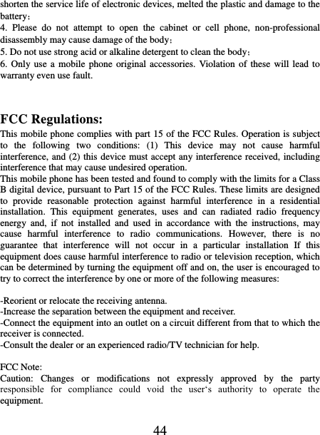   44 shorten the service life of electronic devices, melted the plastic and damage to the battery； 4.  Please  do  not  attempt  to  open  the  cabinet  or  cell  phone,  non-professional disassembly may cause damage of the body； 5. Do not use strong acid or alkaline detergent to clean the body； 6. Only use a mobile phone original accessories. Violation  of these will  lead  to warranty even use fault.   FCC Regulations: This mobile phone complies with part 15 of the FCC Rules. Operation is subject to  the  following  two  conditions:  (1)  This  device  may  not  cause  harmful interference, and (2) this device must accept any interference received, including interference that may cause undesired operation. This mobile phone has been tested and found to comply with the limits for a Class B digital device, pursuant to Part 15 of the FCC Rules. These limits are designed to  provide  reasonable  protection  against  harmful  interference  in  a  residential installation.  This  equipment  generates,  uses  and  can  radiated  radio  frequency energy  and,  if  not  installed  and  used  in  accordance  with  the  instructions,  may cause  harmful  interference  to  radio  communications.  However,  there  is  no guarantee  that  interference  will  not  occur  in  a  particular  installation  If  this equipment does cause harmful interference to radio or television reception, which can be determined by turning the equipment off and on, the user is encouraged to try to correct the interference by one or more of the following measures:  -Reorient or relocate the receiving antenna. -Increase the separation between the equipment and receiver. -Connect the equipment into an outlet on a circuit different from that to which the receiver is connected. -Consult the dealer or an experienced radio/TV technician for help.  FCC Note: Caution:  Changes  or  modifications  not  expressly  approved  by  the  party responsible  for  compliance  could  void  the  user‘s  authority  to  operate  the equipment. 