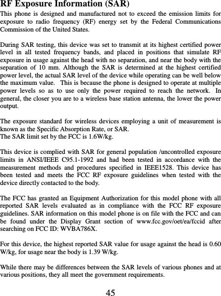   45 RF Exposure Information (SAR) This phone is  designed  and  manufactured  not  to exceed  the  emission  limits for exposure  to  radio  frequency  (RF)  energy  set  by  the  Federal  Communications Commission of the United States.    During SAR testing, this device was set to transmit at its highest certified power level  in  all  tested  frequency  bands,  and  placed  in  positions  that  simulate  RF exposure in usage against the head with no separation, and near the body with the separation  of  10  mm.  Although  the  SAR  is  determined  at  the  highest  certified power level, the actual SAR level of the device while operating can be well below the maximum value.   This is because the phone is designed to operate at multiple power  levels  so  as  to  use  only  the  power  required  to  reach  the  network.   In general, the closer you are to a wireless base station antenna, the lower the power output.  The exposure  standard  for  wireless devices employing a  unit of measurement is known as the Specific Absorption Rate, or SAR.  The SAR limit set by the FCC is 1.6W/kg.   This device is complied with SAR for general population /uncontrolled exposure limits  in  ANSI/IEEE  C95.1-1992  and  had  been  tested  in  accordance  with  the measurement  methods  and  procedures  specified  in  IEEE1528.  This  device  has been  tested  and  meets  the  FCC  RF  exposure  guidelines  when  tested  with  the device directly contacted to the body.    The FCC has granted an Equipment Authorization for this model phone with all reported  SAR  levels  evaluated  as  in  compliance  with  the  FCC  RF  exposure guidelines. SAR information on this model phone is on file with the FCC and can be  found  under  the  Display  Grant  section  of  www.fcc.gov/oet/ea/fccid  after searching on FCC ID: WVBA786X.  For this device, the highest reported SAR value for usage against the head is 0.60 W/kg, for usage near the body is 1.39 W/kg.  While there may be differences between the SAR levels of various phones and at various positions, they all meet the government requirements.  