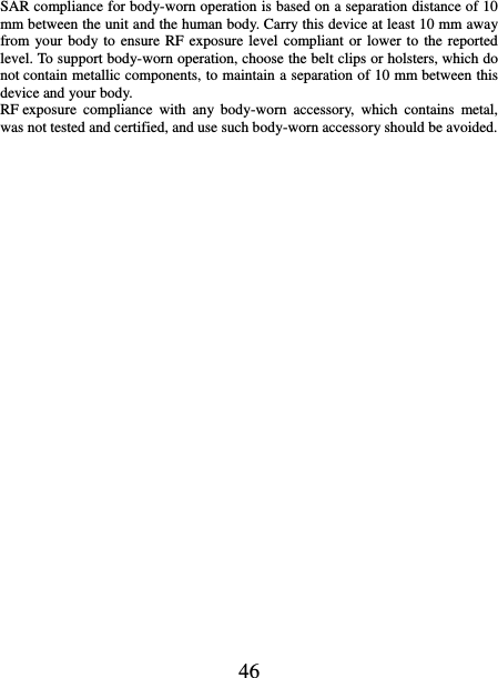   46 SAR compliance for body-worn operation is based on a separation distance of 10 mm between the unit and the human body. Carry this device at least 10 mm away from your body to ensure RF  exposure level compliant or  lower to the reported level. To support body-worn operation, choose the belt clips or holsters, which do not contain metallic components, to maintain a separation of 10 mm between this device and your body.   RF exposure  compliance  with  any  body-worn  accessory,  which  contains  metal, was not tested and certified, and use such body-worn accessory should be avoided.  