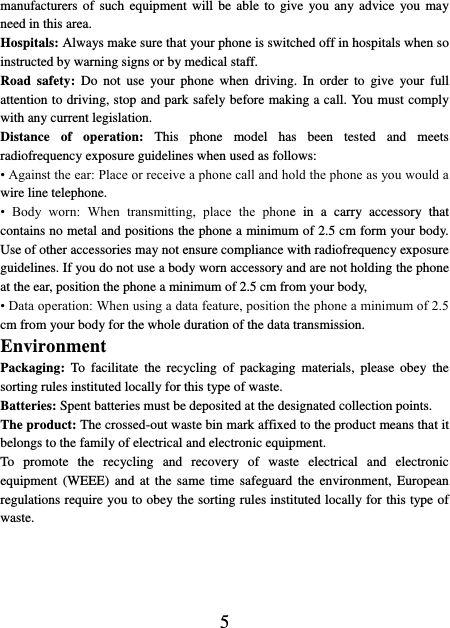    5 manufacturers of  such  equipment will be  able  to  give  you any advice  you  may need in this area.   Hospitals: Always make sure that your phone is switched off in hospitals when so instructed by warning signs or by medical staff.   Road  safety:  Do  not  use  your phone  when  driving.  In  order  to  give  your full attention to driving, stop and park safely before making a call. You must comply with any current legislation. Distance  of  operation:  This  phone  model  has  been  tested  and  meets radiofrequency exposure guidelines when used as follows: • Against the ear: Place or receive a phone call and hold the phone as you would a wire line telephone. •  Body  worn:  When  transmitting,  place  the  phone  in  a  carry  accessory  that contains no metal and positions the phone a minimum of 2.5 cm form your body. Use of other accessories may not ensure compliance with radiofrequency exposure guidelines. If you do not use a body worn accessory and are not holding the phone at the ear, position the phone a minimum of 2.5 cm from your body, • Data operation: When using a data feature, position the phone a minimum of 2.5 cm from your body for the whole duration of the data transmission. Environment Packaging:  To  facilitate  the  recycling  of  packaging  materials,  please  obey  the sorting rules instituted locally for this type of waste. Batteries: Spent batteries must be deposited at the designated collection points. The product: The crossed-out waste bin mark affixed to the product means that it belongs to the family of electrical and electronic equipment. To  promote  the  recycling  and  recovery  of  waste  electrical  and  electronic equipment  (WEEE)  and  at  the same  time  safeguard  the environment,  European regulations require you to obey the sorting rules instituted locally for this type of waste. 