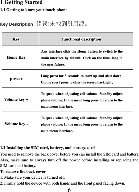    6 1 Getting Started 1.1 Getting to know your touch phone Key Description 错误!未找到引用源。 Key functional description Home Key Any interface click the Home button to switch to the main interface by default; Click on the time, long in the near future. power Long press for 3 seconds to start up and shut down; On the short press to close the screen backlight。 Volume key + To speak when adjusting call volume; Standby adjust phone volume; In the menu long press to return to the main menu interface。 Volume key - To speak when adjusting call volume; Standby adjust phone volume; In the menu long press to return to the main menu interface。  1.2 Installing the SIM card, battery, and storage card You need to remove the back cover before you can install the SIM card and battery. Also, make sure  to  always turn off the power  before  installing  or replacing  the SIM card and battery. To remove the back cover   1. Make sure your device is turned off. 2. Firmly hold the device with both hands and the front panel facing down.   