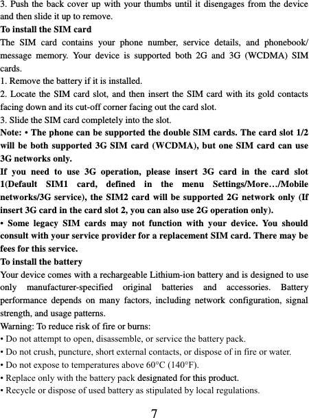   7 3. Push the back cover up with your thumbs until it disengages from the device and then slide it up to remove.   To install the SIM card   The  SIM  card  contains  your  phone  number,  service  details,  and  phonebook/ message  memory.  Your  device  is  supported  both  2G  and  3G  (WCDMA)  SIM cards.   1. Remove the battery if it is installed.   2. Locate the SIM card slot, and then insert the SIM card with its gold contacts facing down and its cut-off corner facing out the card slot.   3. Slide the SIM card completely into the slot. Note: • The phone can be supported the double SIM cards. The card slot 1/2 will be both supported 3G SIM card (WCDMA), but one SIM card can use 3G networks only. If  you  need  to  use  3G  operation,  please  insert  3G  card  in  the  card  slot 1(Default  SIM1  card,  defined  in  the  menu  Settings/More…/Mobile networks/3G service), the SIM2 card will be supported 2G network only (If insert 3G card in the card slot 2, you can also use 2G operation only). •  Some  legacy  SIM  cards  may  not  function  with  your  device.  You  should consult with your service provider for a replacement SIM card. There may be fees for this service.   To install the battery Your device comes with a rechargeable Lithium-ion battery and is designed to use only  manufacturer-specified  original  batteries  and  accessories.  Battery performance  depends  on  many  factors,  including  network  configuration,  signal strength, and usage patterns.         Warning: To reduce risk of fire or burns: • Do not attempt to open, disassemble, or service the battery pack. • Do not crush, puncture, short external contacts, or dispose of in fire or water.   • Do not expose to temperatures above 60°C (140°F).   • Replace only with the battery pack designated for this product. • Recycle or dispose of used battery as stipulated by local regulations.     