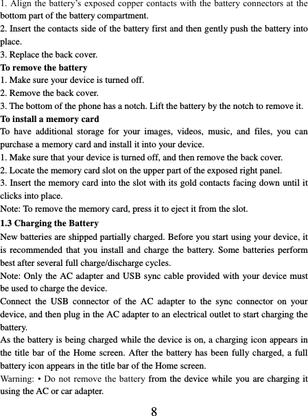   8 1. Align the  battery’s  exposed copper contacts with the  battery connectors at  the bottom part of the battery compartment.     2. Insert the contacts side of the battery first and then gently push the battery into place.   3. Replace the back cover. To remove the battery   1. Make sure your device is turned off. 2. Remove the back cover. 3. The bottom of the phone has a notch. Lift the battery by the notch to remove it.     To install a memory card To  have  additional  storage  for  your  images,  videos,  music,  and  files,  you  can purchase a memory card and install it into your device. 1. Make sure that your device is turned off, and then remove the back cover. 2. Locate the memory card slot on the upper part of the exposed right panel. 3. Insert the memory card into the slot with its gold contacts facing down until it clicks into place.     Note: To remove the memory card, press it to eject it from the slot. 1.3 Charging the Battery New batteries are shipped partially charged. Before you start using your device, it is recommended that you install and charge the battery.  Some  batteries  perform best after several full charge/discharge cycles.     Note: Only the AC adapter and USB sync cable provided with your device must be used to charge the device.   Connect  the  USB  connector  of  the  AC  adapter  to  the  sync  connector  on  your device, and then plug in the AC adapter to an electrical outlet to start charging the battery.     As the battery is being charged while the device is on, a charging icon appears in the title bar of the Home screen. After the battery has been fully charged, a full battery icon appears in the title bar of the Home screen.     Warning:  •  Do not remove the  battery from the device while you are charging it using the AC or car adapter.   