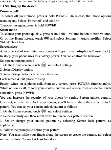   9 • As a safety precaution, the battery stops charging before it overheats. 1.4 Starting up the device Power on/off   To power off your phone, press &amp; hold POWER. On release, the Phone options menu opens. Select ‘Power off’ and confirm.   To power on again, press &amp; hold POWER. Silent mode   To silence your phone quickly, press &amp; hold the – volume button to zero volume. Or on  the  Home screen,  touch    and select  Settings  &gt; Audio  profiles.  Select ‘Silent’ check box.   Screen sleep   After a period of inactivity, your screen will go to sleep (display will turn black). In sleep, your phone uses less battery power. You can control this behavior:   Set screen timeout period 1. On the Home screen, touch    and select Settings.   2. Select Display option.   3. Select Sleep. Select a time from the menu.   Lock screen &amp; put phone to sleep   Except  when  on  a  phone  call,  from  any  screen,  press  POWER  (immediately). While not on a call, to lock your control buttons and screen from accidental touch activation, press POWER. You  can  increase  the  security  of  your  phone  by  setting  Screen  unlock  pattern. Once set,  in  order to  unlock  your screen,  you’ll have  to draw the  correct unlock pattern. You can set your screen unlock pattern as follows:   1. On the Home screen, touch    and select Settings.   2. Select Security and then scroll down to Screen lock pattern section. 3.  Set  or  change  your  unlock  pattern  by  selecting  Screen  lock  pattern,  as applicable. 4. Follow the prompts to define your pattern.   Note: You must slide your finger along the screen to create the pattern, not select individual dots. Connect at least four dots. 