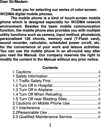  1 Dear Sir/Madam:  Thank you for selecting our series of color-screen WCDMA digital mobile phones.   The mobile phone is a kind of touch-screen mobile phone which is  designed especially for  WCDMA network environment.  Besides  the  basic  mobile  communication function, the mobile phone also provides you with multiple utility functions such as camera, input method, phonebook, personalized  128  chords,  memory  card  (T-Flash  card), sound  recorder,  calculator,  scheduled  power  on/off,  etc. for  the  convenience  of  your  work  and  leisure  activities. You can  use the  mobile  phone  in  an all-round  way after you read the Manual. Our company  reserves the  right  to modify the content in the Manual without any prior notice.    Contents I. Cautions .................................................................... 4 1 Safety Information .................................................... 5 1.1 Traffic Safety First ................................................. 5 1.2 Turn Off in Hospital ............................................... 5 1.3 Turn Off in Airplane ............................................... 5 1.4 Turn Off When Refueling ..................................... 5 1.5 Turn Off near Blasting Sites ................................ 6 2 Cautions on Mobile Phone Use ............................. 6 2.1 Interference ........................................................... 6 2.2Reasonable Use .................................................... 6 2.3 Qualified Maintenance Service .......................... 6 