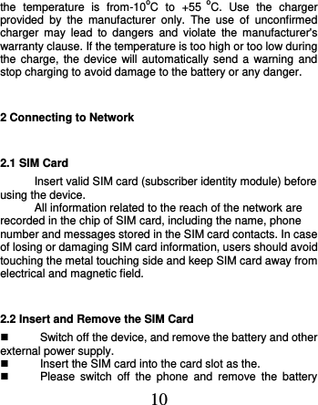  10 the  temperature  is  from-10oC  to  +55  oC.  Use  the  charger provided  by  the  manufacturer  only.  The  use  of  unconfirmed charger  may  lead  to  dangers  and  violate  the  manufacturer&apos;s warranty clause. If the temperature is too high or too low during the charge, the  device  will automatically send  a  warning and stop charging to avoid damage to the battery or any danger. 2 Connecting to Network 2.1 SIM Card Insert valid SIM card (subscriber identity module) before using the device. All information related to the reach of the network are recorded in the chip of SIM card, including the name, phone number and messages stored in the SIM card contacts. In case of losing or damaging SIM card information, users should avoid touching the metal touching side and keep SIM card away from electrical and magnetic field. 2.2 Insert and Remove the SIM Card   Switch off the device, and remove the battery and other external power supply.   Insert the SIM card into the card slot as the.       Please  switch  off  the  phone  and  remove  the  battery 