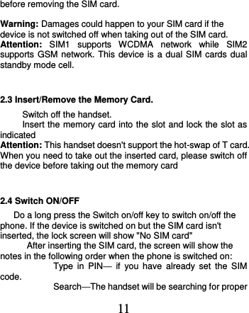  11 before removing the SIM card.          Warning: Damages could happen to your SIM card if the device is not switched off when taking out of the SIM card. Attention:  SIM1  supports  WCDMA  network  while  SIM2   supports GSM network. This device is a dual SIM cards dual standby mode cell. 2.3 Insert/Remove the Memory Card. Switch off the handset. Insert the memory card into the slot and lock the slot as indicated   Attention: This handset doesn&apos;t support the hot-swap of T card. When you need to take out the inserted card, please switch off the device before taking out the memory card 2.4 Switch ON/OFF Do a long press the Switch on/off key to switch on/off the phone. If the device is switched on but the SIM card isn&apos;t inserted, the lock screen will show &quot;No SIM card&quot; After inserting the SIM card, the screen will show the notes in the following order when the phone is switched on:   Type  in  PIN—  if  you  have  already  set  the  SIM code.  Search—The handset will be searching for proper 