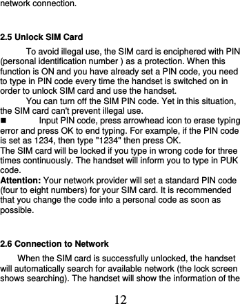  12 network connection. 2.5 Unlock SIM Card To avoid illegal use, the SIM card is enciphered with PIN (personal identification number ) as a protection. When this function is ON and you have already set a PIN code, you need to type in PIN code every time the handset is switched on in order to unlock SIM card and use the handset.   You can turn off the SIM PIN code. Yet in this situation, the SIM card can&apos;t prevent illegal use.   Input PIN code, press arrowhead icon to erase typing error and press OK to end typing. For example, if the PIN code is set as 1234, then type &quot;1234&quot; then press OK. The SIM card will be locked if you type in wrong code for three times continuously. The handset will inform you to type in PUK code. Attention: Your network provider will set a standard PIN code (four to eight numbers) for your SIM card. It is recommended that you change the code into a personal code as soon as possible. 2.6 Connection to Network When the SIM card is successfully unlocked, the handset will automatically search for available network (the lock screen shows searching). The handset will show the information of the 