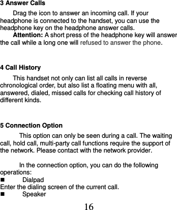  16 3 Answer Calls Drag the icon to answer an incoming call. If your headphone is connected to the handset, you can use the headphone key on the headphone answer calls. Attention: A short press of the headphone key will answer the call while a long one will refused to answer the phone. 4 Call History This handset not only can list all calls in reverse chronological order, but also list a floating menu with all, answered, dialed, missed calls for checking call history of different kinds. 5 Connection Option This option can only be seen during a call. The waiting call, hold call, multi-party call functions require the support of the network. Please contact with the network provider.  In the connection option, you can do the following operations:   Dialpad Enter the dialing screen of the current call.     Speaker 