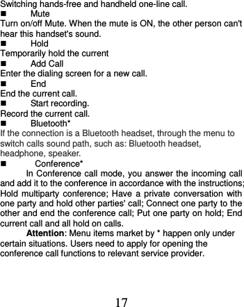  17 Switching hands-free and handheld one-line call.     Mute Turn on/off Mute. When the mute is ON, the other person can&apos;t hear this handset&apos;s sound.   Hold Temporarily hold the current   Add Call Enter the dialing screen for a new call.  End End the current call.   Start recording. Record the current call.   Bluetooth* If the connection is a Bluetooth headset, through the menu to switch calls sound path, such as: Bluetooth headset, headphone, speaker.     Conference* In Conference call mode, you answer the incoming call and add it to the conference in accordance with the instructions; Hold multiparty conference;  Have a private  conversation  with one party and hold other parties&apos; call; Connect one party to the other and end the conference call; Put one party on hold; End current call and all hold on calls. Attention: Menu items market by * happen only under certain situations. Users need to apply for opening the conference call functions to relevant service provider.    