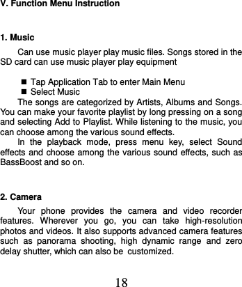  18 V. Function Menu Instruction 1. Music   Can use music player play music files. Songs stored in the SD card can use music player play equipment     Tap Application Tab to enter Main Menu  Select Music The songs are categorized by Artists, Albums and Songs. You can make your favorite playlist by long pressing on a song and selecting Add to Playlist. While listening to the music, you can choose among the various sound effects.   In  the  playback  mode,  press  menu  key,  select  Sound effects and choose among the various sound effects, such as BassBoost and so on. 2. Camera Your  phone  provides  the  camera  and  video  recorder features.  Wherever  you  go,  you  can  take  high-resolution photos and videos. It also supports advanced camera features such  as  panorama  shooting,  high  dynamic  range  and  zero delay shutter, which can also be customized.    