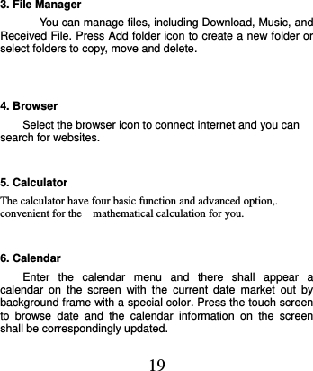  19 3. File Manager You can manage files, including Download, Music, and Received File. Press Add folder icon to create a new folder or select folders to copy, move and delete.  4. Browser Select the browser icon to connect internet and you can search for websites. 5. Calculator   The calculator have four basic function and advanced option,. convenient for the    mathematical calculation for you. 6. Calendar Enter  the  calendar  menu  and  there  shall  appear  a calendar  on  the  screen  with  the  current  date  market  out  by background frame with a special color. Press the touch screen to  browse  date  and  the  calendar  information  on  the  screen shall be correspondingly updated. 