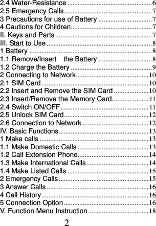  2 2.4 Water-Resistance ................................................. 6 2.5 Emergency Calls ................................................... 7 3 Precautions for use of Battery ............................... 7 4 Cautions for Children ............................................... 7 II. Keys and Parts ........................................................ 7 III. Start to Use ............................................................. 8 1 Battery ....................................................................... 8 1.1 Remove/Insert    the Battery ............................... 8 1.2 Charge the Battery ............................................... 9 2 Connecting to Network .......................................... 10 2.1 SIM Card .............................................................. 10 2.2 Insert and Remove the SIM Card .................... 10 2.3 Insert/Remove the Memory Card..................... 11 2.4 Switch ON/OFF ................................................... 11 2.5 Unlock SIM Card ................................................. 12 2.6 Connection to Network ...................................... 12 IV. Basic Functions .................................................... 13 1 Make calls ............................................................... 13 1.1 Make Domestic Calls ......................................... 13 1.2 Call Extension Phone......................................... 14 1.3 Make International Calls .................................... 14 1.4 Make Listed Calls ............................................... 15 2 Emergency Calls .................................................... 15 3 Answer Calls ........................................................... 16 4 Call History .............................................................. 16 5 Connection Option ................................................. 16 V. Function Menu Instruction ................................... 18 