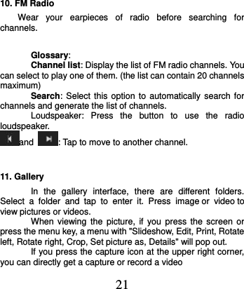  21 10. FM Radio Wear  your  earpieces  of  radio  before  searching  for channels.         Glossary: Channel list: Display the list of FM radio channels. You can select to play one of them. (the list can contain 20 channels maximum) Search: Select this option  to automatically search  for channels and generate the list of channels. Loudspeaker:  Press  the  button  to  use  the  radio loudspeaker. and  : Tap to move to another channel. 11. Gallery In  the  gallery  interface,  there  are  different  folders. Select  a  folder  and  tap  to  enter  it.  Press image or  video to view pictures or videos. When  viewing  the  picture, if  you  press  the  screen or press the menu key, a menu with &quot;Slideshow, Edit, Print, Rotate left, Rotate right, Crop, Set picture as, Details&quot; will pop out.   If you press the capture icon at the upper right corner, you can directly get a capture or record a video 