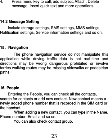  23 4.  Press menu key to call, add subject, Attach, Delete message, Insert quick text and more operations. 14.2 Message Setting      Include storage settings, SMS settings, MMS settings, Notification settings, Service information settings and so on.     15．Navigation The  phone  navigation  service  do  not  manipulate  this application  while  driving  traffic  data  is  not  real-time  and directions  may  be  wrong  dangerous  prohibited  or  involve ferries walking routes may be missing sidewalks or pedestrian paths. 16. People Entering the People, you can check all the contacts, search for contacts or add new contact. New contact means a newly added phone number that is recorded in the SIM card or the handset.   When adding a new contact, you can type in the Name, Phone number, Email and so on. You can also check contact group. 