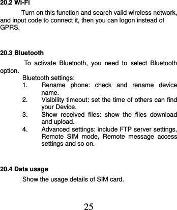  25 20.2 Wi-Fi   Turn on this function and search valid wireless network, and input code to connect it, then you can logon instead of GPRS. 20.3 Bluetooth    To  activate  Bluetooth,  you  need  to  select  Bluetooth option.  Bluetooth settings: 1.  Rename  phone:  check  and  rename  device name. 2.  Visibility timeout: set the time of others can find your Device. 3.  Show  received  files:  show  the  files  download and upload. 4.  Advanced settings: include FTP server settings, Remote  SIM  mode,  Remote  message  access settings and so on.     20.4 Data usage Show the usage details of SIM card.   