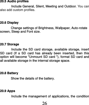  26 20.5 Audio profiles Include General, Silent, Meeting and Outdoor. You can also add custom profiles. 20.6 Display Change settings of Brightness, Wallpaper, Auto-rotate screen, Sleep and Font size. 20.7 Storage Include the SD  card storage, available storage, insert SD  card  (If  a  SD  card  has  already  been  inserted,  then  this option will become &quot;Unmount SD card &quot;), format SD card and all available storage in the internal storage space. 20.8 Battery Show the details of the battery. 20.9 Apps Include the management of applications, the condition 