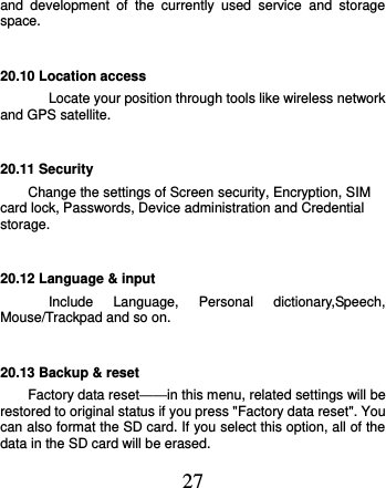  27 and  development  of  the  currently  used  service  and  storage space. 20.10 Location access Locate your position through tools like wireless network and GPS satellite. 20.11 Security Change the settings of Screen security, Encryption, SIM card lock, Passwords, Device administration and Credential storage. 20.12 Language &amp; input Include  Language,  Personal  dictionary,Speech, Mouse/Trackpad and so on. 20.13 Backup &amp; reset Factory data reset——in this menu, related settings will be restored to original status if you press &quot;Factory data reset&quot;. You can also format the SD card. If you select this option, all of the data in the SD card will be erased. 