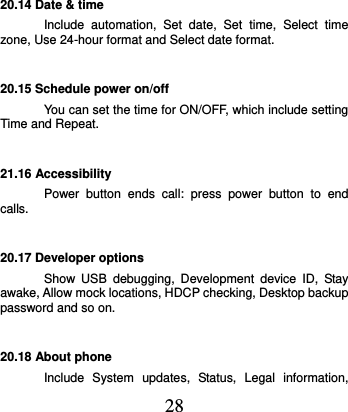  28 20.14 Date &amp; time Include  automation,  Set  date,  Set  time,  Select  time zone, Use 24-hour format and Select date format. 20.15 Schedule power on/off You can set the time for ON/OFF, which include setting Time and Repeat. 21.16 Accessibility Power  button  ends  call:  press  power  button  to  end calls. 20.17 Developer options Show  USB  debugging,  Development  device  ID,  Stay awake, Allow mock locations, HDCP checking, Desktop backup password and so on. 20.18 About phone Include  System  updates,  Status,  Legal  information, 