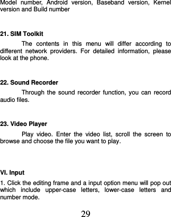  29 Model  number,  Android  version,  Baseband  version,  Kernel version and Build number 21. SIM Toolkit The  contents  in  this  menu  will  differ  according  to different  network  providers.  For  detailed  information,  please look at the phone.   22. Sound Recorder Through the sound recorder function, you  can  record audio files. 23. Video Player Play  video.  Enter  the  video  list,  scroll  the  screen  to browse and choose the file you want to play.  VI. Input 1. Click the editing frame and a input option menu will pop out which  include  upper-case  letters,  lower-case  letters  and number mode. 