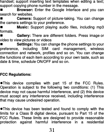  31 handset; support inserting text templates when editing a text; support copying phone number in the message.  Browser:  Enter  the  Google  Interface  and  you  can search for websites.  Camera: Support of picture-taking. You can change the camera settings to your preference.  Music:  Support  playing  audio  files,  including  mp3 formats.  Gallery: There are different folders. Press image or video to view pictures or videos  Settings: You can change the phone settings to your preference,  including  SIM  card  management,  wireless connection and  network, profiles  and so on. You can change the functions of each item according to your own taste, such as date &amp; time, schedule ON/OFF and so on.   FCC Regulations:  This  device  complies  with  part  15  of  the  FCC  Rules. Operation  is  subject to  the  following two  conditions:  (1) This device may not cause harmful interference, and (2) this device must accept  any  interference  received,  including  interference that may cause undesired operation.  This  device  has been  tested  and  found  to  comply with  the limits for  a  Class  B  digital device,  pursuant  to  Part  15  of  the FCC Rules.  These limits  are  designed to provide reasonable protection  against  harmful  interference  in  a  residential 