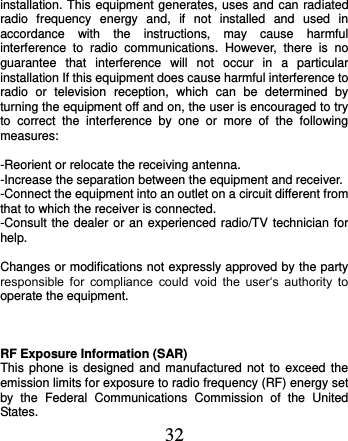  32 installation. This equipment generates, uses and can radiated radio  frequency  energy  and,  if  not  installed  and  used  in accordance  with  the  instructions,  may  cause  harmful interference  to  radio  communications.  However,  there  is  no guarantee  that  interference  will  not  occur  in  a  particular installation If this equipment does cause harmful interference to radio  or  television  reception,  which  can  be  determined  by turning the equipment off and on, the user is encouraged to try to  correct  the  interference  by  one  or  more  of  the  following measures:  -Reorient or relocate the receiving antenna. -Increase the separation between the equipment and receiver. -Connect the equipment into an outlet on a circuit different from that to which the receiver is connected. -Consult the dealer or an experienced radio/TV technician for help.  Changes or modifications not expressly approved by the party responsible  for  compliance  could  void  the  user‘s  authority  to operate the equipment.    RF Exposure Information (SAR) This phone is  designed  and  manufactured  not  to  exceed  the emission limits for exposure to radio frequency (RF) energy set by  the  Federal  Communications  Commission  of  the  United States.   