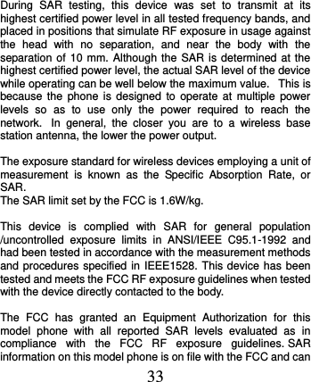  33  During  SAR  testing,  this  device  was  set  to  transmit  at  its highest certified power level in all tested frequency bands, and placed in positions that simulate RF exposure in usage against the  head  with  no  separation,  and  near  the  body  with  the separation of 10 mm. Although the SAR  is determined at the highest certified power level, the actual SAR level of the device while operating can be well below the maximum value.   This is because  the  phone  is  designed to  operate at  multiple  power levels  so  as  to  use  only  the  power  required  to  reach  the network.   In  general,  the  closer  you  are  to  a  wireless  base station antenna, the lower the power output.  The exposure standard for wireless devices employing a unit of measurement  is  known  as  the  Specific  Absorption  Rate,  or SAR.  The SAR limit set by the FCC is 1.6W/kg.   This  device  is  complied  with  SAR  for  general  population /uncontrolled  exposure  limits  in  ANSI/IEEE  C95.1-1992  and had been tested in accordance with the measurement methods and procedures specified in IEEE1528. This device has been tested and meets the FCC RF exposure guidelines when tested with the device directly contacted to the body.    The  FCC  has  granted  an  Equipment  Authorization  for  this model  phone  with  all  reported  SAR  levels  evaluated  as  in compliance  with  the  FCC  RF  exposure  guidelines. SAR information on this model phone is on file with the FCC and can 