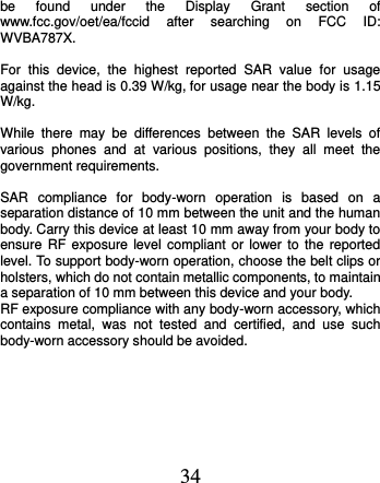  34 be  found  under  the  Display  Grant  section  of www.fcc.gov/oet/ea/fccid  after  searching  on  FCC  ID: WVBA787X.  For  this  device,  the  highest  reported  SAR  value  for  usage against the head is 0.39 W/kg, for usage near the body is 1.15 W/kg.  While  there  may  be  differences  between  the  SAR  levels  of various  phones  and  at  various  positions,  they  all  meet  the government requirements.  SAR  compliance  for  body-worn  operation  is  based  on  a separation distance of 10 mm between the unit and the human body. Carry this device at least 10 mm away from your body to ensure RF exposure level  compliant  or  lower  to  the  reported level. To support body-worn operation, choose the belt clips or holsters, which do not contain metallic components, to maintain a separation of 10 mm between this device and your body.   RF exposure compliance with any body-worn accessory, which contains  metal,  was  not  tested  and  certified,  and  use  such body-worn accessory should be avoided.   