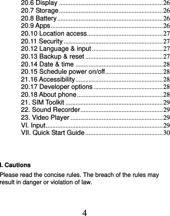  4 20.6 Display ............................................................... 26 20.7 Storage ............................................................... 26 20.8 Battery ................................................................ 26 20.9 Apps .................................................................... 26 20.10 Location access .............................................. 27 20.11 Security ............................................................ 27 20.12 Language &amp; input ........................................... 27 20.13 Backup &amp; reset ............................................... 27 20.14 Date &amp; time ..................................................... 28 20.15 Schedule power on/off ................................... 28 21.16 Accessibility ..................................................... 28 20.17 Developer options .......................................... 28 20.18 About phone .................................................... 28 21. SIM Toolkit ........................................................... 29 22. Sound Recorder .................................................. 29 23. Video Player ........................................................ 29 VI. Input ....................................................................... 29 VII. Quick Start Guide ............................................... 30  I. Cautions Please read the concise rules. The breach of the rules may result in danger or violation of law.   