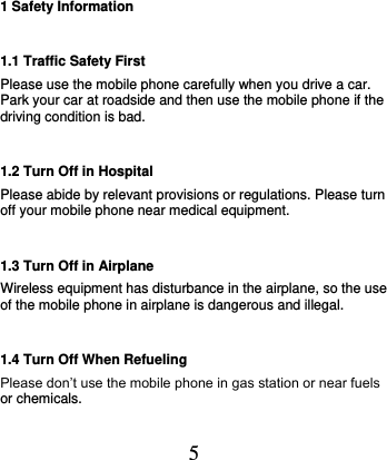  5 1 Safety Information 1.1 Traffic Safety First Please use the mobile phone carefully when you drive a car. Park your car at roadside and then use the mobile phone if the driving condition is bad.   1.2 Turn Off in Hospital Please abide by relevant provisions or regulations. Please turn off your mobile phone near medical equipment.   1.3 Turn Off in Airplane Wireless equipment has disturbance in the airplane, so the use of the mobile phone in airplane is dangerous and illegal.   1.4 Turn Off When Refueling Please don’t use the mobile phone in gas station or near fuels or chemicals.   