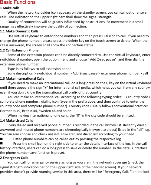 10 Basic Functions 1MakecallsWhenthenetworkprovidericonappearsonthestandbyscreen,youcancalloutoranswercalls.Theindicatorontheupperrightpartshallshowthesignalstrength.Qualityofconnectionwillbegreatlyinfluencedbyobstructions.Somovementinasmallrangemayeffectivelyimprovethequalityofconnection.1.1MakeDomesticCallsUsevirtualkeyboardtoenterphonenumbersandthenpressDialicontocall.Ifyouneedtochangethephonenumber,pleasepressthedeletekeyonthetouchscreentodelete.Whenthecallisanswered,thescreenshallshowtheconnectionstatus.1.2CallExtensionPhoneSomeoftheextensionphonescan&apos;tbedirectlyconnectedto.Usethevirtualkeyboard,enterswitchboardnumber,opentheoptionmenuandchoose&quot;Add2‐secpause&quot;,andthendialtheextensionphonenumber.Typeinasfollowstocallextensionphone:Zonedescription&gt;switchboardnumber&gt;Add2‐secpause&gt;extensionphonenumber›call1.3MakeInternationalCallsIfyouneedtomakeaninternationalcall,doalongpressonthe0keyonthevirtualkeyboarduntilthereappearsthesign&quot;+&quot;forinternationalcallprefix,whichhelpsyoucallfromanycountryevenifyoudon&apos;tknowtheinternationalcallprefixofthatcountry.Youcanmakeaninternationalcallaccordingtothefollowingtypingorder:+›countrycode›completephonenumber›dialingicon(typeintheprefixcode,andthencontinuetoenterthecountrycodeandcompletephonenumber).Countrycodeusuallyfollowsconventionalpractice:Germanis49,Britain44,Sweden46andsoonWhenmakinginternationalphonecalls,the&quot;0&quot;inthecitycodeshouldbeemitted.1.4MakeListedCallsEverydialedandreceivedphonenumberisrecordedinthecallhistorylist.Recentlydialed,answeredandmissedphonenumbersarechronologically(newesttooldest)listedinthe&quot;all&quot;log.Youcanalsochooseandcheckmissed,answeredanddialedlistaccordingtoyourneed. Listedphonenumberscanbecalledoutbypressingtherespectivelog. Pressthesmalliconontherightsidetoenterthedetailsinterfaceofthelog.Inthecallhistoryinterface,userscandoalongpresstosaveordeletethenumber.Inthedetailsinterface,thephonenumbersavefunctionispreset.2EmergencyCallsYoucancallforemergencyserviceaslongasyouareinthenetworkcoverage(checkthesignalstrengthindicationbarontheupperrightsideofthehandsetscreen).Ifyournetworkproviderdoesn&apos;tprovideroamingserviceinthisarea,therewillbe&quot;EmergencyCalls&quot;onthelock