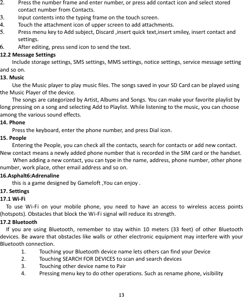 13 2. Pressthenumberframeandenternumber,orpressaddcontacticonandselectstoredcontactnumberfromContacts.3. Inputcontentsintothetypingframeonthetouchscreen.4. Touch theattachmenticonofupperscreentoaddattachments.5. PressmenukeytoAddsubject,Discard,insertquicktext,insertsmiley,insertcontactandsettings.6. Afterediting,presssendicontosendthetext.12.2MessageSettingsIncludestoragesettings,SMSsettings,MMSsettings,noticesettings,servicemessagesettingandsoon.13.MusicUsetheMusicplayertoplaymusicfiles.ThesongssavedinyourSDCardcanbeplayedusingtheMusicPlayerofthedevice.ThesongsarecategorizedbyArtist,AlbumsandSongs.Yo ucanmakeyourfavoriteplaylistbylongpressingonasongandselectingAddtoPlaylist.Whilelisteningtothemusic,youcanchooseamongthevarioussoundeffects.14.PhonePressthekeyboard,enterthephonenumber,andpressDialicon.15.PeopleEnteringthePeople,youcancheckallthecontacts,searchforcontactsoraddnewcontact.NewcontactmeansanewlyaddedphonenumberthatisrecordedintheSIMcardorthehandset.Whenaddinganewcontact,youcantypeinthename,address,phonenumber,otherphonenumber,workplace,otheremailaddressandsoon.16.Asphalt6:AdrenalinethisisagamedesignedbyGameloft,Youcanenjoy.17.Settings17.1Wi‐FiTouseWi‐Fionyourmobilephone,youneedtohaveanaccesstowirelessaccesspoints(hotspots).ObstaclesthatblocktheWi‐Fisignalwillreduceitsstrength.17.2BluetoothIfyouareusingBluetooth,remembertostaywithin10meters(33feet)ofotherBluetoothdevices.BeawarethatobstacleslikewallsorotherelectronicequipmentmayinterferewithyourBluetoothconnection.1. TouchingyourBluetoothdevicenameletsotherscanfindyourDevice2. TouchingSEARCHFORDEVICEStoscanandsearchdevices3. TouchingotherdevicenametoPair4. Pressingmenukeytodootheroperations.Suchasrenamephone,visibility