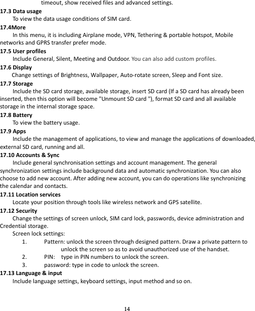 14 timeout,showreceivedfilesandadvancedsettings.17.3DatausageToviewthedatausageconditionsofSIMcard.17.4MoreInthismenu,itisincludingAirplanemode,VPN,Tether in g&amp;portablehotspot,MobilenetworksandGPRStransferprefermode.17.5UserprofilesIncludeGeneral,Silent,MeetingandOutdoor.Youcanalsoaddcustomprofiles.17.6DisplayChangesettingsofBrightness,Wallpaper,Auto‐rotatescreen,SleepandFontsize.17.7StorageIncludetheSDcardstorage,availablestorage,insertSDcard(IfaSDcardhasalreadybeeninserted,thenthisoptionwillbecome&quot;UnmountSDcard&quot;),formatSDcardandallavailablestorageintheinternalstoragespace.17.8BatteryToviewthebatteryusage. 17.9AppsIncludethemanagementofapplications,toviewandmanagetheapplicationsofdownloaded,externalSDcard,runningandall.17.10Accounts&amp;SyncIncludegeneralsynchronisationsettingsandaccountmanagement.Thegeneralsynchronizationsettingsincludebackgrounddataandautomaticsynchronization.Youcanalsochoosetoaddnewaccount.Afteraddingnewaccount,youcandooperationslikesynchronizingthecalendarandcontacts.17.11LocationservicesLocateyourpositionthroughtoolslikewirelessnetworkandGPSsatellite.17.12SecurityChangethesettingsofscreenunlock,SIMcardlock,passwords,deviceadministrationandCredentialstorage.Screenlocksettings:1. Pattern:unlockthescreenthroughdesignedpattern.Drawaprivatepatterntounlockthescreensoastoavoidunauthorizeduseofthehandset.2. PIN:typeinPINnumberstounlockthescreen.3. password:typeincodetounlockthescreen.17.13Language&amp;inputIncludelanguagesettings,keyboardsettings,inputmethodandsoon.