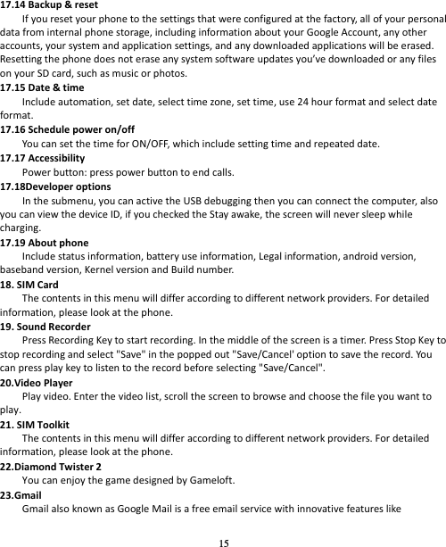 15 17.14Backup&amp;resetIfyouresetyourphonetothesettingsthatwereconfiguredatthefactory,allofyourpersonaldatafrominternalphonestorage,includinginformationaboutyourGoogleAccount,anyotheraccounts,yoursystemandapplicationsettings,andanydownloadedapplicationswillbeerased.Resettingthephonedoesnoteraseanysystemsoftwareupdatesyou’vedownloadedoranyfilesonyourSDcard,suchasmusicorphotos.17.15Date&amp;timeIncludeautomation,setdate,selecttimezone,settime,use24hourformatandselectdateformat.17.16Schedulepoweron/offYoucansetthetimeforON/OFF,whichincludesettingtimeandrepeateddate.17.17AccessibilityPowerbutton:presspowerbuttontoendcalls.17.18DeveloperoptionsInthesubmenu,youcanactivetheUSBdebuggingthenyoucanconnectthecomputer,alsoyoucanviewthedeviceID,ifyoucheckedtheStayawake,thescreenwillneversleepwhilecharging.17.19AboutphoneIncludestatusinformation,batteryuseinformation,Legalinformation,androidversion,basebandversion,KernelversionandBuildnumber.18.SIMCardThecontentsinthismenuwilldifferaccordingtodifferentnetworkproviders.Fordetailedinformation,pleaselookatthephone.19.SoundRecorderPressRecordingKeytostartrecording.Inthemiddleofthescreenisatimer.PressStopKeytostoprecordingandselect&quot;Save&quot;inthepoppedout&quot;Save/Cancel&apos;optiontosavetherecord.Yo ucanpressplaykeytolistentotherecordbeforeselecting&quot;Save/Cancel&quot;.20.VideoPlayerPlayvideo.Enterthevideolist,scrollthescreentobrowseandchoosethefileyouwanttoplay.21.SIMToolkitThecontentsinthismenuwilldifferaccordingtodifferentnetworkproviders.Fordetailedinformation,pleaselookatthephone.22.DiamondTwister2YoucanenjoythegamedesignedbyGameloft.23.GmailGmailalsoknownasGoogleMailisafreeemailservicewithinnovativefeatureslike