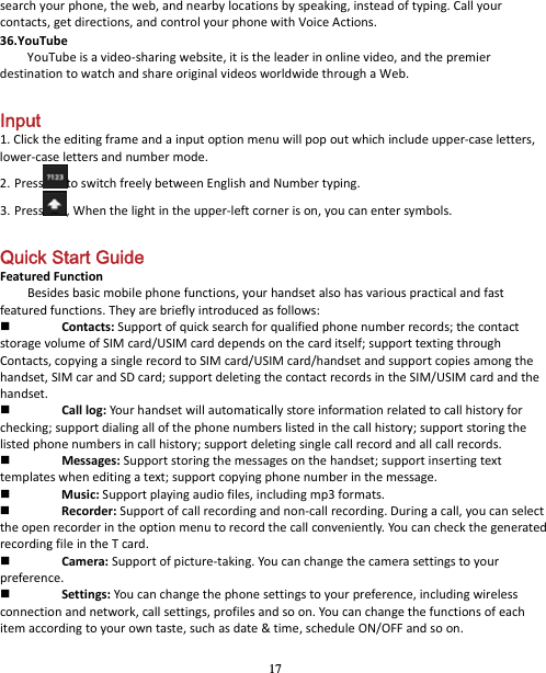 17 searchyourphone,theweb,andnearbylocationsbyspeaking,insteadoftyping.Callyourcontacts,getdirections,andcontrolyourphonewithVoiceActions.36.YouTubeYouTubeisavideo‐sharingwebsite,itistheleaderinonlinevideo,andthepremierdestinationtowatchandshareoriginalvideosworldwidethroughaWeb. Input 1.Clicktheeditingframeandainputoptionmenuwillpopoutwhichincludeupper‐caseletters,lower‐caselettersandnumbermode.2. Press toswitchfreelybetweenEnglishandNumbertyping.3. Press ,Whenthelightintheupper‐leftcornerison,youcanentersymbols. Quick Start Guide   FeaturedFunctionBesidesbasicmobilephonefunctions,yourhandsetalsohasvariouspracticalandfastfeaturedfunctions.Theyarebrieflyintroducedasfollows: Contacts:Supportofquicksearchforqualifiedphonenumberrecords;thecontactstoragevolumeofSIMcard/USIMcarddependsonthecarditself;supporttextingthroughContacts,copyingasinglerecordtoSIMcard/USIMcard/handsetandsupportcopiesamongthehandset,SIMcarandSDcard;supportdeletingthecontactrecordsintheSIM/USIMcardandthehandset. Calllog:Yourhandsetwillautomaticallystoreinformationrelatedtocallhistoryforchecking;supportdialingallofthephonenumberslistedinthecallhistory;supportstoringthelistedphonenumbersincallhistory;supportdeletingsinglecallrecordandallcallrecords. Messages:Supportstoringthemessagesonthehandset;supportinsertingtexttemplateswheneditingatext;supportcopyingphonenumberinthemessage. Music:Supportplayingaudiofiles,includingmp3formats. Recorder:Supportofcallrecordingandnon‐callrecording.Duringacall,youcanselecttheopenrecorderintheoptionmenutorecordthecallconveniently.YoucancheckthegeneratedrecordingfileintheTcard. Camera:Supportofpicture‐taking.Youcanchangethecamerasettingstoyourpreference. Settings:Youcanchangethephonesettingstoyourpreference,includingwirelessconnectionandnetwork,callsettings,profilesandsoon.Youcanchangethefunctionsofeachitemaccordingtoyourowntaste,suchasdate&amp;time,scheduleON/OFFandsoon.