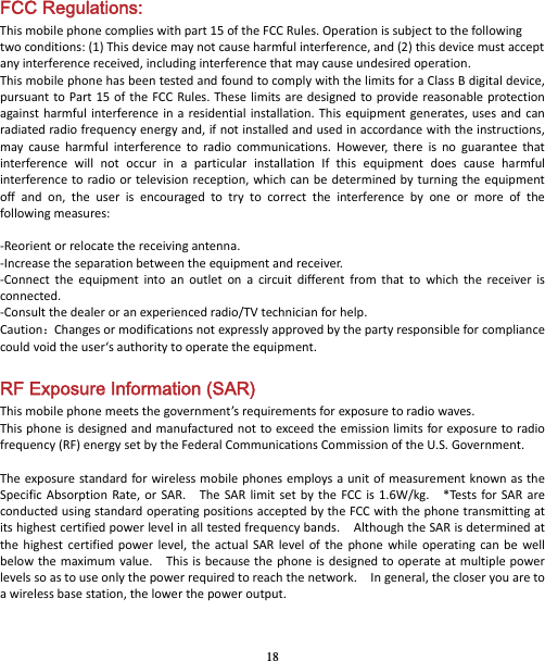 18 FCC Regulations: Thismobilephonecomplieswithpart15oftheFCCRules.Operationissubjecttothefollowingtwoconditions:(1)Thisdevicemaynotcauseharmfulinterference,and(2)thisdevicemustacceptanyinterferencereceived,includinginterferencethatmaycauseundesiredoperation.ThismobilephonehasbeentestedandfoundtocomplywiththelimitsforaClassBdigitaldevice,pursuanttoPart15oftheFCCRules.Theselimitsaredesignedtoprovidereasonableprotectionagainstharmfulinterferenceinaresidentialinstallation.Thisequipmentgenerates,usesandcanradiatedradiofrequencyenergyand,ifnotinstalledandusedinaccordancewiththeinstructions,maycauseharmfulinterferencetoradiocommunications.However,thereisnoguaranteethatinterferencewillnotoccurinaparticularinstallationIfthisequipmentdoescauseharmfulinterferencetoradioortelevisionreception,whichcanbedeterminedbyturningtheequipmentoffandon,theuserisencouragedtotrytocorrecttheinterferencebyoneormoreofthefollowingmeasures:‐Reorientorrelocatethereceivingantenna.‐Increasetheseparationbetweentheequipmentandreceiver.‐Connecttheequipmentintoanoutletonacircuitdifferentfromthattowhichthereceiverisconnected.‐Consultthedealeroranexperiencedradio/TVtechnicianforhelp.Caution：Changesormodificationsnotexpresslyapprovedbythepartyresponsibleforcompliancecouldvoidtheuser‘sauthoritytooperatetheequipment.RF Exposure Information (SAR) Thismobilephonemeetsthegovernment’srequirementsforexposuretoradiowaves.Thisphoneisdesignedandmanufacturednottoexceedtheemissionlimitsforexposuretoradiofrequency(RF)energysetbytheFederalCommunicationsCommissionoftheU.S.Government.TheexposurestandardforwirelessmobilephonesemploysaunitofmeasurementknownastheSpecificAbsorptionRate,orSAR.TheSARlimitsetbytheFCCis1.6W/kg.*TestsforSARareconductedusingstandardoperatingpositionsacceptedbytheFCCwiththephonetransmittingatitshighestcertifiedpowerlevelinalltestedfrequencybands.AlthoughtheSARisdeterminedatthehighestcertifiedpowerlevel,theactualSARlevelofthephonewhileoperatingcanbewellbelowthemaximumvalue.Thisisbecausethephoneisdesignedtooperateatmultiplepowerlevelssoastouseonlythepowerrequiredtoreachthenetwork.Ingeneral,thecloseryouaretoawirelessbasestation,thelowerthepoweroutput.