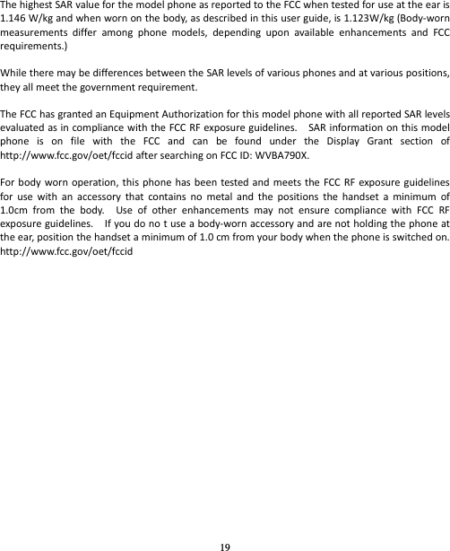 19 ThehighestSARvalueforthemodelphoneasreportedtotheFCCwhentestedforuseattheearis1.146W/kgandwhenwornonthebody,asdescribedinthisuserguide,is1.123W/kg(Body‐wornmeasurementsdifferamongphonemodels,dependinguponavailableenhancementsandFCCrequirements.)WhiletheremaybedifferencesbetweentheSARlevelsofvariousphonesandatvariouspositions,theyallmeetthegovernmentrequirement.TheFCChasgrantedanEquipmentAuthorizationforthismodelphonewithallreportedSARlevelsevaluatedasincompliancewiththeFCCRFexposureguidelines.SARinformationonthismodelphoneisonfilewiththeFCCandcanbefoundundertheDisplayGrantsectionofhttp://www.fcc.gov/oet/fccidaftersearchingonFCCID:WVBA790X.Forbodywornoperation,thisphonehasbeentestedandmeetstheFCCRFexposureguidelinesforusewithanaccessorythatcontainsnometalandthepositionsthehandsetaminimumof1.0cmfromthebody.UseofotherenhancementsmaynotensurecompliancewithFCCRFexposureguidelines.Ifyoudonotuseabody‐wornaccessoryandarenotholdingthephoneattheear,positionthehandsetaminimumof1.0cmfromyourbodywhenthephoneisswitchedon.http://www.fcc.gov/oet/fccid