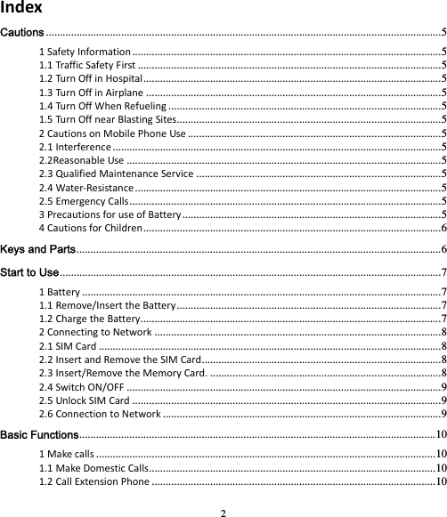 2 IndexCautions .............................................................................................................................................. 51SafetyInformation ............................................................................................................... 51.1TrafficSafetyFirst ............................................................................................................. 51.2TurnOffinHospital ........................................................................................................... 51.3TurnOffinAirplane .......................................................................................................... 51.4TurnOffWhenRefueling .................................................................................................. 51.5TurnOffnearBlastingSites ............................................................................................... 52CautionsonMobilePhoneUse ........................................................................................... 52.1Interference ...................................................................................................................... 52.2ReasonableUse ................................................................................................................. 52.3QualifiedMaintenanceService ........................................................................................ 52.4Water‐Resistance .............................................................................................................. 52.5EmergencyCalls ................................................................................................................ 53PrecautionsforuseofBattery ............................................................................................. 54CautionsforChildren ........................................................................................................... 6Keys and Parts ................................................................................................................................... 6Start to Use ......................................................................................................................................... 71Battery ................................................................................................................................. 71.1Remove/InserttheBattery ............................................................................................... 71.2ChargetheBattery ............................................................................................................ 72ConnectingtoNetwork ....................................................................................................... 82.1SIMCard ........................................................................................................................... 82.2InsertandRemovetheSIMCard ...................................................................................... 82.3Insert/RemovetheMemoryCard. ................................................................................... 82.4SwitchON/OFF ................................................................................................................. 92.5UnlockSIMCard ............................................................................................................... 92.6ConnectiontoNetwork .................................................................................................... 9Basic Functions ................................................................................................................................ 101Makecalls .......................................................................................................................... 101.1MakeDomesticCalls ....................................................................................................... 101.2CallExtensionPhone ...................................................................................................... 10