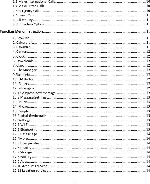 3 1.3MakeInternationalCalls ................................................................................................. 101.4MakeListedCalls ............................................................................................................ 102EmergencyCalls ................................................................................................................. 103AnswerCalls ....................................................................................................................... 114CallHistory ......................................................................................................................... 115ConnectionOption ............................................................................................................ 11Function Menu Instruction .............................................................................................................. 111.Browser ............................................................................................................................. 112.Calculator .......................................................................................................................... 113.Calendar ............................................................................................................................ 114.Camera .............................................................................................................................. 125.Clock ................................................................................................................................. 126.Downloads ........................................................................................................................ 127.iClaro .................................................................................................................................. 128.FileManager ..................................................................................................................... 129.Flashlight ............................................................................................................................ 1210.FMRadio ......................................................................................................................... 1211.Gallery ............................................................................................................................. 1212.Messaging ....................................................................................................................... 1212.1Composenewmessage ................................................................................................ 1212.2MessageSettings .......................................................................................................... 1313.Music .............................................................................................................................. 1314.Phone .............................................................................................................................. 1315.People ............................................................................................................................. 1316.Asphalt6:Adrenaline ........................................................................................................ 1317.Settings ........................................................................................................................... 1317.1Wi‐Fi ............................................................................................................................. 1317.2Bluetooth ...................................................................................................................... 1317.3Datausage .................................................................................................................... 1417.4More .............................................................................................................................. 1417.5Userprofiles .................................................................................................................. 1417.6Display .......................................................................................................................... 1417.7Storage .......................................................................................................................... 1417.8Battery .......................................................................................................................... 1417.9Apps .............................................................................................................................. 1417.10Accounts&amp;Sync ......................................................................................................... 1417.11Locationservices ........................................................................................................ 14