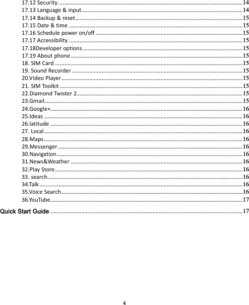 4 17.12Security ....................................................................................................................... 1417.13Language&amp;input........................................................................................................ 1417.14Backup&amp;reset ............................................................................................................ 1517.15Date&amp;time ................................................................................................................ 1517.16Schedulepoweron/off ............................................................................................... 1517.17Accessibility ................................................................................................................ 1517.18Developeroptions ....................................................................................................... 1517.19Aboutphone ............................................................................................................... 1518.SIMCard ......................................................................................................................... 1519.SoundRecorder .............................................................................................................. 1520.VideoPlayer ..................................................................................................................... 1521.SIMToolkit ...................................................................................................................... 1522.DiamondTwister2 ...........................................................................................................  1523.Gmail................................................................................................................................ 1524.Google+............................................................................................................................ 1625.Ideas ................................................................................................................................ 1626.latitude ............................................................................................................................ 1627.Local ................................................................................................................................ 1628.Maps ................................................................................................................................ 1629.Messenger ....................................................................................................................... 1630.Navigation ........................................................................................................................ 1631.News&amp;Weather ............................................................................................................... 1632.PlayStore ......................................................................................................................... 1633.search.............................................................................................................................. 1634.Talk ................................................................................................................................... 1635.VoiceSearch ..................................................................................................................... 1636.YouTube ............................................................................................................................ 17Quick Start Guide ............................................................................................................................ 17