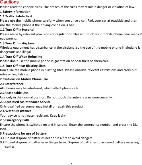 5 Cautions Pleasereadtheconciserules.Thebreachoftherulesmayresultindangerorviolationoflaw.1SafetyInformation1.1TrafficSafetyFirstPleaseusethemobilephonecarefullywhenyoudriveacar.Parkyourcaratroadsideandthenusethemobilephoneifthedrivingconditionisbad.1.2TurnOffinHospitalPleaseabidebyrelevantprovisionsorregulations.Pleaseturnoffyourmobilephonenearmedicalequipment.1.3TurnOffinAirplaneWirelessequipmenthasdisturbanceintheairplane,sotheuseofthemobilephoneinairplaneisdangerousandillegal.1.4TurnOffWhenRefuelingPleasedon’tusethemobilephoneingasstationornearfuelsorchemicals.1.5TurnOffnearBlastingSitesDon’tusethemobilephoneinblastingsites.Pleaseobserverelevantrestrictionsandcarryoutrulesorregulations.2CautionsonMobilePhoneUse2.1InterferenceAllphonesmaybeinterfered,whichaffectphonecalls.2.2ReasonableUseUseonlyinthenormalposition.Donottouchtheantennaareaunnecessarily.2.3QualifiedMaintenanceServiceOnlyqualifiedpersonnelmayinstallorrepairthisproduct.2.4Water‐ResistanceYourdeviceisnotwaterresistant.Keepitdry.2.5EmergencyCallsEnsurethephoneisswitchedonandinservice.EntertheemergencynumberandpresstheDialicon.3PrecautionsforuseofBattery3.1Donotdisposeofbatteriesnearorinafiretoavoiddangers.3.2Donotdisposeofbatteriesinthegarbage.Disposeofbatteriestoassignedbatteryrecyclingcenter.