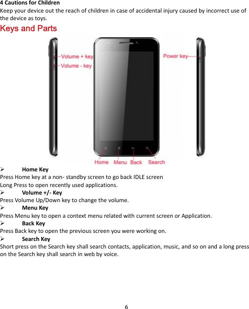 6 4CautionsforChildrenKeepyourdeviceoutthereachofchildrenincaseofaccidentalinjurycausedbyincorrectuseofthedeviceastoys.Keys and Parts  HomeKeyPressHomekeyatanon‐standbyscreentogobackIDLEscreenLongPresstoopenrecentlyusedapplications. Volume+/‐KeyPressVolumeUp/Downkeytochangethevolume. MenuKeyPressMenukeytoopenacontextmenurelatedwithcurrentscreenorApplication. BackKeyPressBackkeytoopenthepreviousscreenyouwereworkingon. SearchKeyShortpressontheSearchkeyshallsearchcontacts,application,music,andsoonandalongpressontheSearchkeyshallsearchinwebbyvoice.
