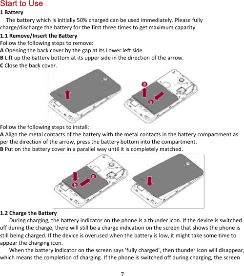 7 Start to Use 1BatteryThebatterywhichisinitially50%chargedcanbeusedimmediately.Pleasefullycharge/dischargethebatteryforthefirstthreetimestogetmaximumcapacity.1.1Remove/InserttheBatteryFollowthefollowingstepstoremove:AOpeningthebackcoverbythegapatitsLowerleftside.BLiftupthebatterybottomatitsuppersideinthedirectionofthearrow.CClosethebackcover.Followthefollowingstepstoinstall:AAlignthemetalcontactsofthebatterywiththemetalcontactsinthebatterycompartmentasperthedirectionofthearrow,pressthebatterybottomintothecompartment.BPutonthebatterycoverinaparallelwayuntilitiscompletelymatched.1.2ChargetheBatteryDuringcharging,thebatteryindicatoronthephoneisathundericon.Ifthedeviceisswitchedoffduringthecharge,therewillstillbeachargeindicationonthescreenthatshowsthephoneisstillbeingcharged.Ifthedeviceisoverusedwhenthebatteryislow,itmighttakesometimetoappearthechargingicon.Whenthebatteryindicatoronthescreensays&apos;fullycharged&apos;,thenthundericonwilldisappear,whichmeansthecompletionofcharging.Ifthephoneisswitchedoffduringcharging,thescreen