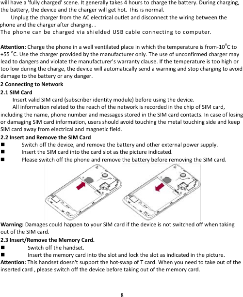 8 willhavea&apos;fullycharged&apos;scene.Itgenerallytakes4hourstochargethebattery.Duringcharging,thebattery,thedeviceandthechargerwillgethot.Thisisnormal.UnplugthechargerfromtheACelectricaloutletanddisconnectthewiringbetweenthephoneandthechargeraftercharging..ThephonecanbechargedviashieldedUSBcableconnectingtocomputer.Attention:Chargethephoneinawellventilatedplaceinwhichthetemperatureisfrom‐10oCto+55oC.Usethechargerprovidedbythemanufactureronly.Theuseofunconfirmedchargermayleadtodangersandviolatethemanufacturer&apos;swarrantyclause.Ifthetemperatureistoohighortoolowduringthecharge,thedevicewillautomaticallysendawarningandstopchargingtoavoiddamagetothebatteryoranydanger.2ConnectingtoNetwork2.1SIMCardInsertvalidSIMcard(subscriberidentitymodule)beforeusingthedevice.AllinformationrelatedtothereachofthenetworkisrecordedinthechipofSIMcard,includingthename,phonenumberandmessagesstoredintheSIMcardcontacts.IncaseoflosingordamagingSIMcardinformation,usersshouldavoidtouchingthemetaltouchingsideandkeepSIMcardawayfromelectricalandmagneticfield.2.2InsertandRemovetheSIMCard Switchoffthedevice,andremovethebatteryandotherexternalpowersupply. InserttheSIMcardintothecardslotasthepictureindicated. PleaseswitchoffthephoneandremovethebatterybeforeremovingtheSIMcard.Warning:DamagescouldhappentoyourSIMcardifthedeviceisnotswitchedoffwhentakingoutoftheSIMcard.2.3Insert/RemovetheMemoryCard. Switchoffthehandset. Insertthememorycardintotheslotandlocktheslotasindicatedinthepicture.Attention:Thishandsetdoesn&apos;tsupportthehot‐swapofTcard.Whenyouneedtotakeoutoftheinsertedcard,pleaseswitchoffthedevicebeforetakingoutofthememorycard.